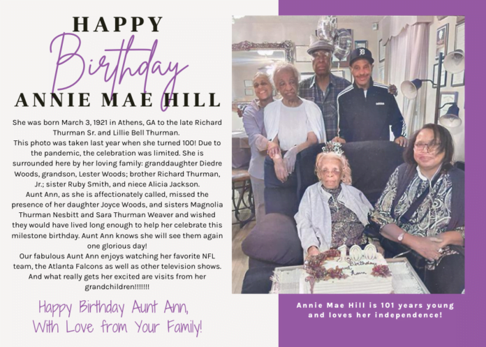 Happy Birthday Annie Mae Hill Card. It reads Happy Birthday Annie Mae Hill. She was born March 3, 1921 in Athens, GA to the late Richard Thurman Sr. and Lillie Bell Thurman. This photo was taken last year when she turned 100! Due to the pandemic, the celebration was limited. She is surrounded here by her loving family: granddaughter Diedre Woods, grandson, Lester Woods; brother Richard Thurman, Jr.; sister Ruby Smith, and niece Alicia Jackson. Aunt Ann, as she is affectionately called, missed the presence of her daughter Joyce Woods, and sisters Magnolia Thurman Nesbitt and Sara Thurman Weaver and wished they would have lived long enough to help her celebrate this milestone birthday. Aunt Ann knows she will see them again one glorious day! Our fabulous Aunt Ann enjoys watching her favorite NFL team, the Atlanta Falcons as well as other television shows. And what really gets her excited are visits from her grandchildren!!!!!!! Happy Birthday Aunt Ann, With Love from Your Family! Annie Mae Hill is 101 years young and loves her independence!